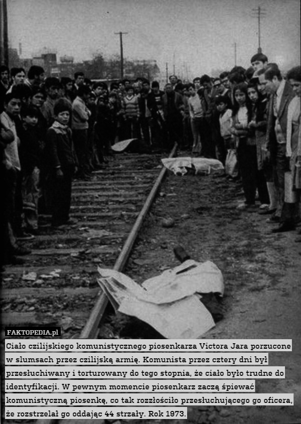 Ciało chilijskiego komunistycznego piosenkarza Victora Jara porzucone w slumsach przez chilijską armię. Komunista przez cztery dni był przesłuchiwany i torturowany do tego stopnia, że ciało było trudne do identyfikacji. W pewnym momencie piosenkarz zaczą śpiewać komunistyczną piosenkę, co tak rozzłościło przesłuchującego go oficera, że rozstrzelał go oddając 44 strzały. Rok 1973. 