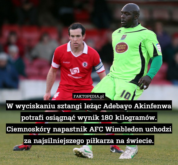 W wyciskaniu sztangi leżąc Adebayo Akinfenwa potrafi osiągnąć wynik 180 kilogramów. Ciemnoskóry napastnik AFC Wimbledon uchodzi za najsilniejszego piłkarza na świecie. 