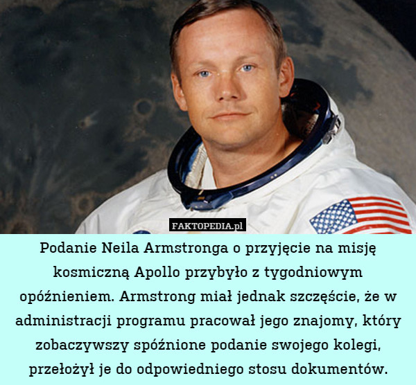 Podanie Neila Armstronga o przyjęcie na misję kosmiczną Apollo przybyło z tygodniowym opóźnieniem. Armstrong miał jednak szczęście, że w administracji programu pracował jego znajomy, który zobaczywszy spóźnione podanie swojego kolegi, przełożył je do odpowiedniego stosu dokumentów. 