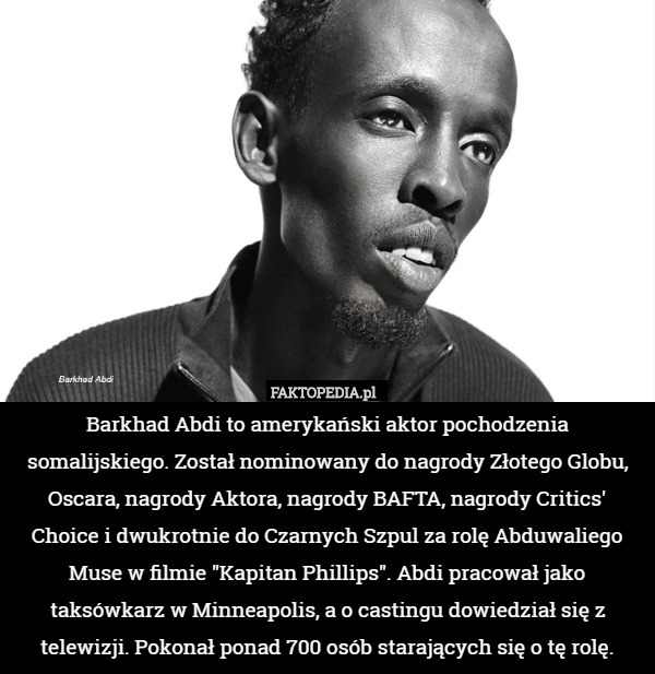 Barkhad Abdi to amerykański aktor pochodzenia somalijskiego. Został nominowany do nagrody Złotego Globu, Oscara, nagrody Aktora, nagrody BAFTA, nagrody Critics' Choice i dwukrotnie do Czarnych Szpul za rolę Abduwaliego Muse w filmie "Kapitan Phillips". Abdi pracował jako taksówkarz w Minneapolis, a o castingu dowiedział się z telewizji. Pokonał ponad 700 osób starających się o tę rolę. 
