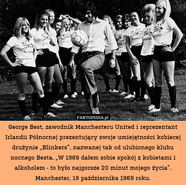 George Best, zawodnik Manchesteru United i reprezentant Irlandii Północnej prezentujący swoje umiejętności kobiecej drużynie „Blinkers”, nazwanej tak od ulubionego klubu nocnego Besta. „W 1969 dałem sobie spokój z kobietami i alkoholem - to było najgorsze 20 minut mojego życia”.
Manchester, 19 października 1969 roku. 