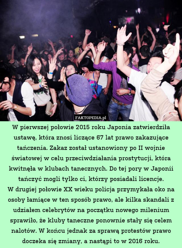W pierwszej połowie 2015 roku Japonia zatwierdziła ustawę, która znosi liczące 67 lat prawo zakazujące tańczenia. Zakaz został ustanowiony po II wojnie światowej w celu przeciwdziałania prostytucji, która kwitnęła w klubach tanecznych. Do tej pory w Japonii tańczyć mogli tylko ci, którzy posiadali licencje.
W drugiej połowie XX wieku policja przymykała oko na osoby łamiące w ten sposób prawo, ale kilka skandali z udziałem celebrytów na początku nowego milenium sprawiło, że kluby taneczne ponownie stały się celem nalotów. W końcu jednak za sprawą protestów prawo doczeka się zmiany, a nastąpi to w 2016 roku. 