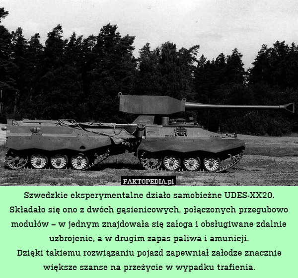 Szwedzkie eksperymentalne działo samobieżne UDES-XX20.
Składało się ono z dwóch gąsienicowych, połączonych przegubowo modułów – w jednym znajdowała się załoga i obsługiwane zdalnie uzbrojenie, a w drugim zapas paliwa i amunicji.
Dzięki takiemu rozwiązaniu pojazd zapewniał załodze znacznie większe szanse na przeżycie w wypadku trafienia. 
