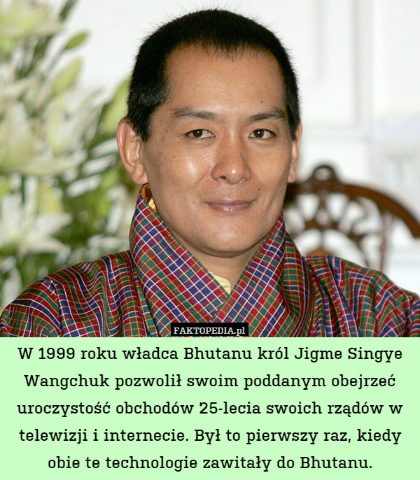 W 1999 roku władca Bhutanu król Jigme Singye Wangchuk pozwolił swoim poddanym obejrzeć uroczystość obchodów 25-lecia swoich rządów w telewizji i internecie. Był to pierwszy raz, kiedy obie te technologie zawitały do Bhutanu. 