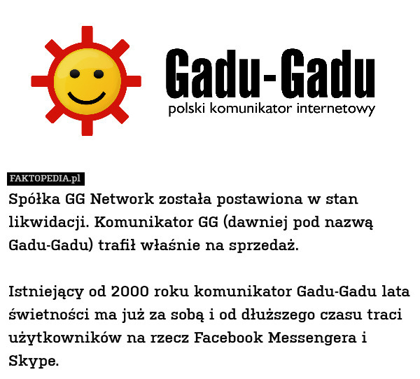 Spółka GG Network została postawiona w stan likwidacji. Komunikator GG (dawniej pod nazwą Gadu-Gadu) trafił właśnie na sprzedaż.

Istniejący od 2000 roku komunikator Gadu-Gadu lata świetności ma już za sobą i od dłuższego czasu traci użytkowników na rzecz Facebook Messengera i Skype. 
