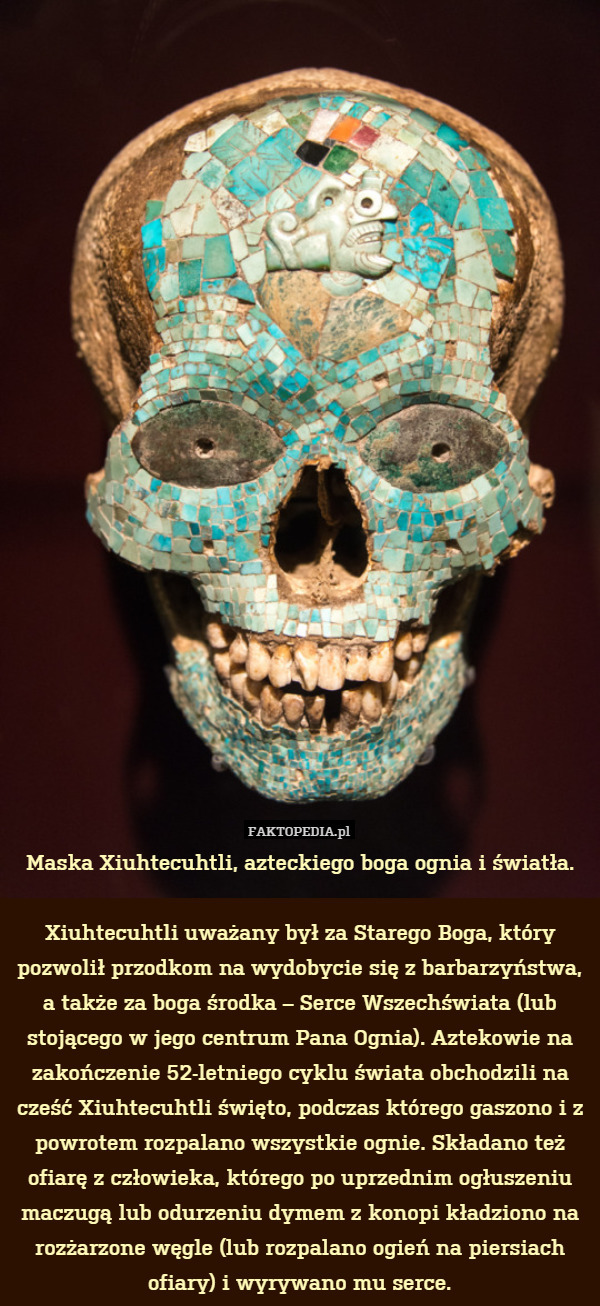Maska Xiuhtecuhtli, azteckiego boga ognia i światła.

Xiuhtecuhtli uważany był za Starego Boga, który pozwolił przodkom na wydobycie się z barbarzyństwa, a także za boga środka – Serce Wszechświata (lub stojącego w jego centrum Pana Ognia). Aztekowie na zakończenie 52-letniego cyklu świata obchodzili na cześć Xiuhtecuhtli święto, podczas którego gaszono i z powrotem rozpalano wszystkie ognie. Składano też ofiarę z człowieka, którego po uprzednim ogłuszeniu maczugą lub odurzeniu dymem z konopi kładziono na rozżarzone węgle (lub rozpalano ogień na piersiach ofiary) i wyrywano mu serce. 