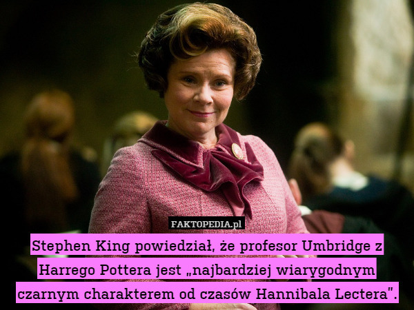 Stephen King powiedział, że profesor Umbridge z Harrego Pottera jest „najbardziej wiarygodnym czarnym charakterem od czasów Hannibala Lectera”. 