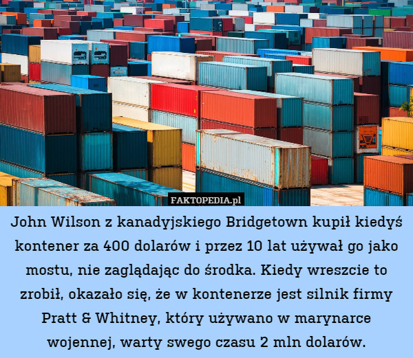John Wilson z kanadyjskiego Bridgetown kupił kiedyś kontener za 400 dolarów i przez 10 lat używał go jako mostu, nie zaglądając do środka. Kiedy wreszcie to zrobił, okazało się, że w kontenerze jest silnik firmy Pratt & Whitney, który używano w marynarce wojennej, warty swego czasu 2 mln dolarów. 