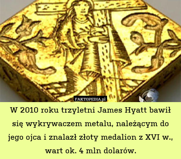 W 2010 roku trzyletni James Hyatt bawił się wykrywaczem metalu, należącym do jego ojca i znalazł złoty medalion z XVI w., wart ok. 4 mln dolarów. 