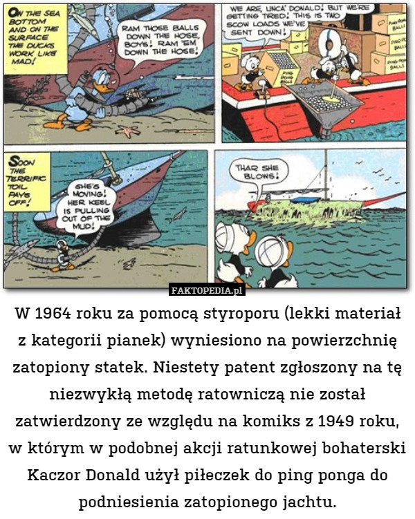 W 1964 roku za pomocą styroporu (lekki materiał z kategorii pianek) wyniesiono na powierzchnię zatopiony statek. Niestety patent zgłoszony na tę niezwykłą metodę ratowniczą nie został zatwierdzony ze względu na komiks z 1949 roku, w którym w podobnej akcji ratunkowej bohaterski Kaczor Donald użył piłeczek do ping ponga do podniesienia zatopionego jachtu. 