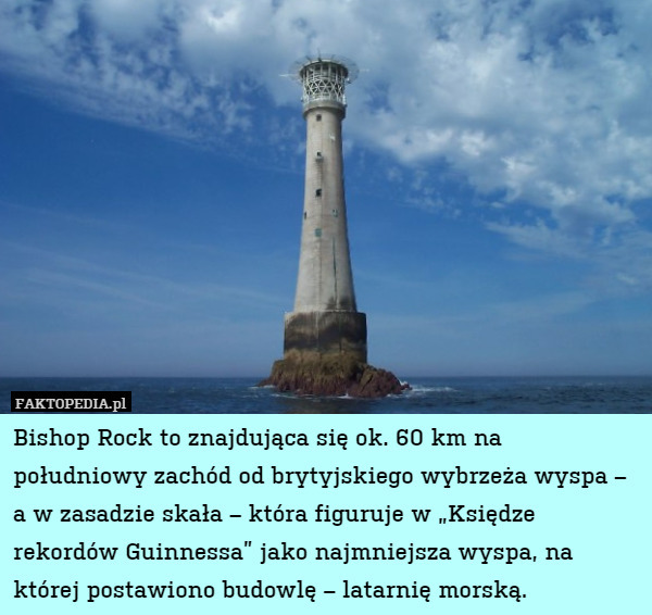 Bishop Rock to znajdująca się ok. 60 km na południowy zachód od brytyjskiego wybrzeża wyspa – a w zasadzie skała – która figuruje w „Księdze rekordów Guinnessa” jako najmniejsza wyspa, na której postawiono budowlę – latarnię morską. 