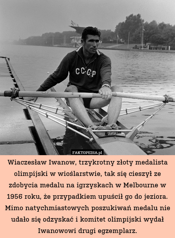 Wiaczesław Iwanow, trzykrotny złoty medalista olimpijski w wioślarstwie, tak się cieszył ze zdobycia medalu na igrzyskach w Melbourne w 1956 roku, że przypadkiem upuścił go do jeziora. Mimo natychmiastowych poszukiwań medalu nie udało się odzyskać i komitet olimpijski wydał Iwanowowi drugi egzemplarz. 