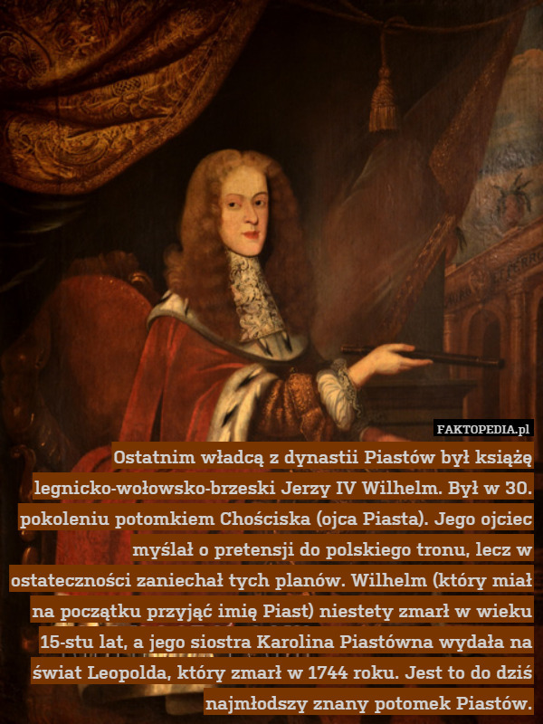 Ostatnim władcą z dynastii Piastów był książę legnicko-wołowsko-brzeski Jerzy IV Wilhelm. Był w 30. pokoleniu potomkiem Chościska (ojca Piasta). Jego ojciec myślał o pretensji do polskiego tronu, lecz w ostateczności zaniechał tych planów. Wilhelm (który miał na początku przyjąć imię Piast) niestety zmarł w wieku 15-stu lat, a jego siostra Karolina Piastówna wydała na świat Leopolda, który zmarł w 1744 roku. Jest to do dziś najmłodszy znany potomek Piastów. 