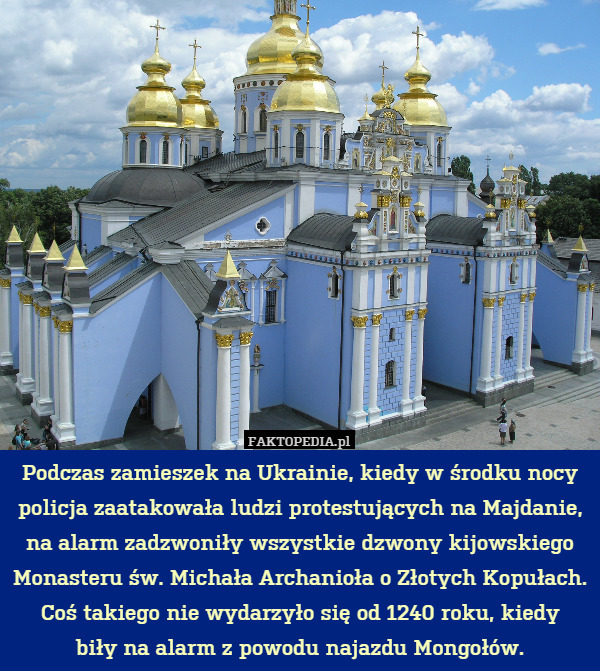 Podczas zamieszek na Ukrainie, kiedy w środku nocy policja zaatakowała ludzi protestujących na Majdanie, na alarm zadzwoniły wszystkie dzwony kijowskiego Monasteru św. Michała Archanioła o Złotych Kopułach.
Coś takiego nie wydarzyło się od 1240 roku, kiedy
biły na alarm z powodu najazdu Mongołów. 