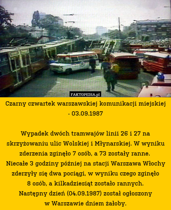 Czarny czwartek warszawskiej komunikacji miejskiej
- 03.09.1987

Wypadek dwóch tramwajów linii 26 i 27 na skrzyżowaniu ulic Wolskiej i Młynarskiej. W wyniku zderzenia zginęło 7 osób, a 73 zostały ranne. 
Niecałe 3 godziny później na stacji Warszawa Włochy zderzyły się dwa pociągi, w wyniku czego zginęło
8 osób, a kilkadziesiąt zostało rannych.
Następny dzień (04.09.1987) został ogłoszony
w Warszawie dniem żałoby. 