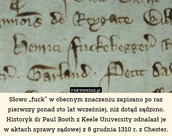 Słowo „fuck” w obecnym znaczeniu zapisano po raz pierwszy ponad sto lat wcześniej, niż dotąd sądzono. Historyk dr Paul Booth z Keele University odnalazł je w aktach sprawy sądowej z 8 grudnia 1310 r. z Chester. 