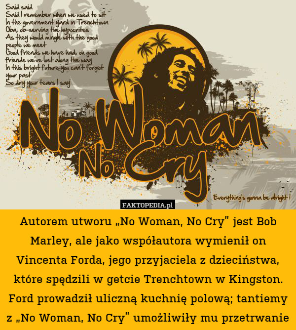Autorem utworu „No Woman, No Cry” jest Bob Marley, ale jako współautora wymienił on Vincenta Forda, jego przyjaciela z dzieciństwa, które spędzili w getcie Trenchtown w Kingston. Ford prowadził uliczną kuchnię polową; tantiemy z „No Woman, No Cry” umożliwiły mu przetrwanie 