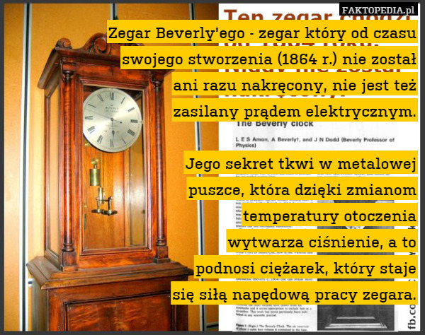 Zegar Beverly'ego - zegar który od czasu
swojego stworzenia (1864 r.) nie został
ani razu nakręcony, nie jest też
zasilany prądem elektrycznym.

Jego sekret tkwi w metalowej
puszce, która dzięki zmianom
temperatury otoczenia
wytwarza ciśnienie, a to
podnosi ciężarek, który staje
się siłą napędową pracy zegara. 
