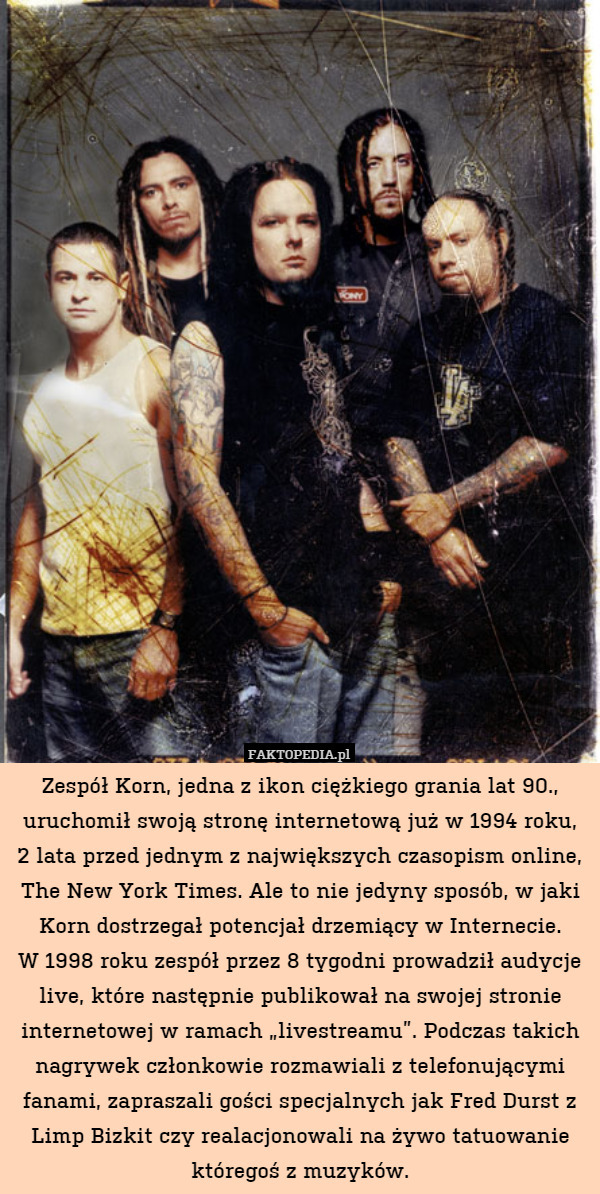 Zespół Korn, jedna z ikon ciężkiego grania lat 90., uruchomił swoją stronę internetową już w 1994 roku,
2 lata przed jednym z największych czasopism online, The New York Times. Ale to nie jedyny sposób, w jaki Korn dostrzegał potencjał drzemiący w Internecie.
W 1998 roku zespół przez 8 tygodni prowadził audycje live, które następnie publikował na swojej stronie internetowej w ramach „livestreamu”. Podczas takich nagrywek członkowie rozmawiali z telefonującymi fanami, zapraszali gości specjalnych jak Fred Durst z Limp Bizkit czy realacjonowali na żywo tatuowanie któregoś z muzyków. 