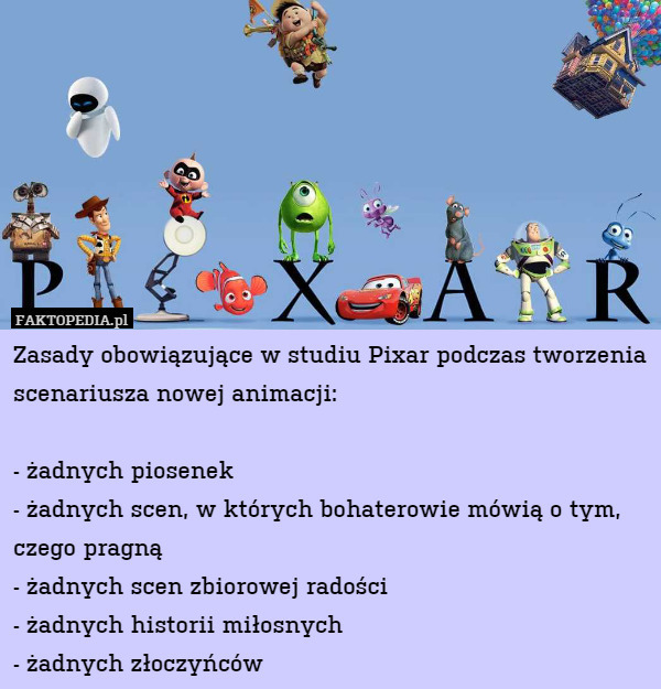 Zasady obowiązujące w studiu Pixar podczas tworzenia scenariusza nowej animacji:

- żadnych piosenek
- żadnych scen, w których bohaterowie mówią o tym, czego pragną
- żadnych scen zbiorowej radości
- żadnych historii miłosnych
- żadnych złoczyńców 