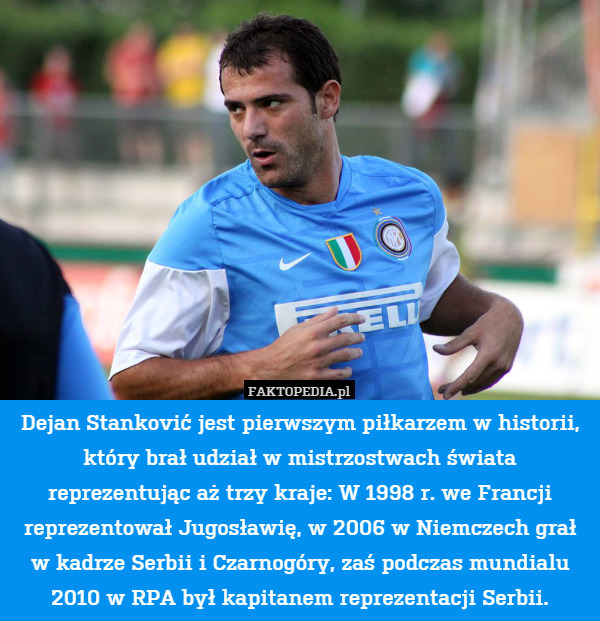 Dejan Stanković jest pierwszym piłkarzem w historii, który brał udział w mistrzostwach świata reprezentując aż trzy kraje: W 1998 r. we Francji reprezentował Jugosławię, w 2006 w Niemczech grał w kadrze Serbii i Czarnogóry, zaś podczas mundialu 2010 w RPA był kapitanem reprezentacji Serbii. 