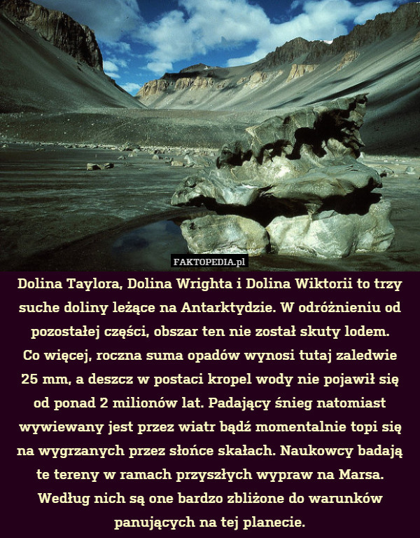 Dolina Taylora, Dolina Wrighta i Dolina Wiktorii to trzy suche doliny leżące na Antarktydzie. W odróżnieniu od pozostałej części, obszar ten nie został skuty lodem.
Co więcej, roczna suma opadów wynosi tutaj zaledwie
25 mm, a deszcz w postaci kropel wody nie pojawił się
od ponad 2 milionów lat. Padający śnieg natomiast wywiewany jest przez wiatr bądź momentalnie topi się na wygrzanych przez słońce skałach. Naukowcy badają te tereny w ramach przyszłych wypraw na Marsa. Według nich są one bardzo zbliżone do warunków panujących na tej planecie. 