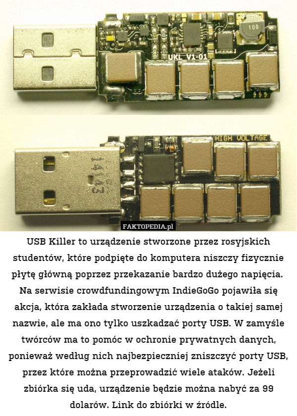 USB Killer to urządzenie stworzone przez rosyjskich studentów, które podpięte do komputera niszczy fizycznie płytę główną poprzez przekazanie bardzo dużego napięcia. 
Na serwisie crowdfundingowym IndieGoGo pojawiła się akcja, która zakłada stworzenie urządzenia o takiej samej nazwie, ale ma ono tylko uszkadzać porty USB. W zamyśle twórców ma to pomóc w ochronie prywatnych danych, ponieważ według nich najbezpieczniej zniszczyć porty USB, przez które można przeprowadzić wiele ataków. Jeżeli zbiórka się uda, urządzenie będzie można nabyć za 99 dolarów. Link do zbiórki w źródle. 
