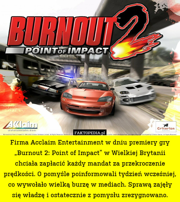 Firma Acclaim Entertainment w dniu premiery gry „Burnout 2: Point of Impact” w Wielkiej Brytanii chciała zapłacić każdy mandat za przekroczenie prędkości. O pomyśle poinformowali tydzień wcześniej, co wywołało wielką burzę w mediach. Sprawą zajęły się władzę i ostatecznie z pomysłu zrezygnowano. 