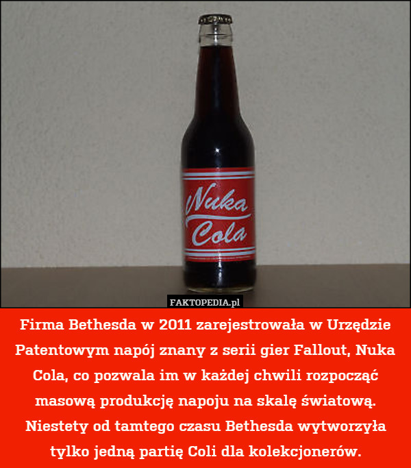 Firma Bethesda w 2011 zarejestrowała w Urzędzie Patentowym napój znany z serii gier Fallout, Nuka Cola, co pozwala im w każdej chwili rozpocząć masową produkcję napoju na skalę światową. Niestety od tamtego czasu Bethesda wytworzyła tylko jedną partię Coli dla kolekcjonerów. 