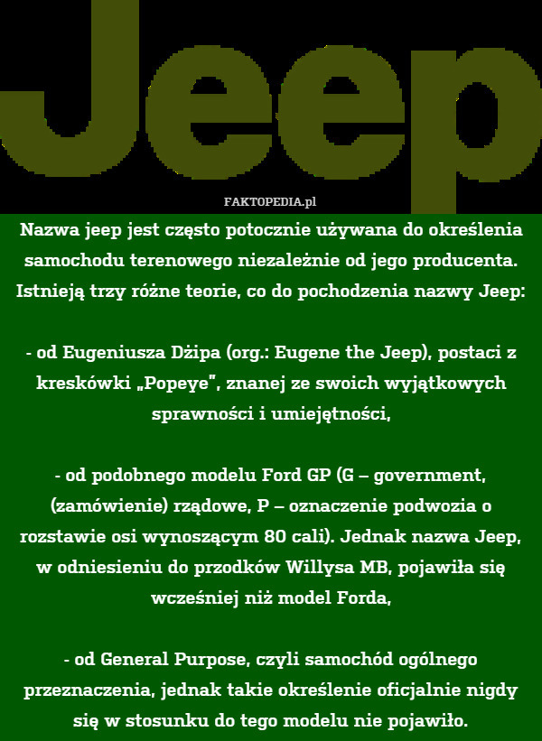 Nazwa jeep jest często potocznie używana do określenia samochodu terenowego niezależnie od jego producenta. Istnieją trzy różne teorie, co do pochodzenia nazwy Jeep:

 - od Eugeniusza Dżipa (org.: Eugene the Jeep), postaci z kreskówki „Popeye”, znanej ze swoich wyjątkowych sprawności i umiejętności,

 - od podobnego modelu Ford GP (G – government, (zamówienie) rządowe, P – oznaczenie podwozia o rozstawie osi wynoszącym 80 cali). Jednak nazwa Jeep, w odniesieniu do przodków Willysa MB, pojawiła się wcześniej niż model Forda,

 - od General Purpose, czyli samochód ogólnego przeznaczenia, jednak takie określenie oficjalnie nigdy się w stosunku do tego modelu nie pojawiło. 