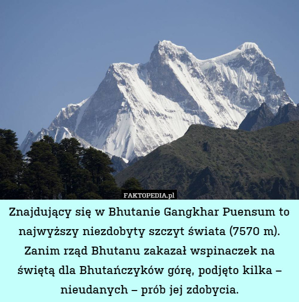 Znajdujący się w Bhutanie Gangkhar Puensum to najwyższy niezdobyty szczyt świata (7570 m). Zanim rząd Bhutanu zakazał wspinaczek na świętą dla Bhutańczyków górę, podjęto kilka – nieudanych – prób jej zdobycia. 
