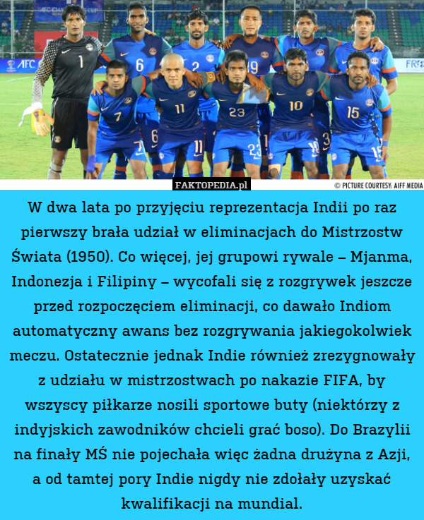 W dwa lata po przyjęciu reprezentacja Indii po raz pierwszy brała udział w eliminacjach do Mistrzostw Świata (1950). Co więcej, jej grupowi rywale – Mjanma, Indonezja i Filipiny – wycofali się z rozgrywek jeszcze przed rozpoczęciem eliminacji, co dawało Indiom automatyczny awans bez rozgrywania jakiegokolwiek meczu. Ostatecznie jednak Indie również zrezygnowały z udziału w mistrzostwach po nakazie FIFA, by wszyscy piłkarze nosili sportowe buty (niektórzy z indyjskich zawodników chcieli grać boso). Do Brazylii na finały MŚ nie pojechała więc żadna drużyna z Azji, a od tamtej pory Indie nigdy nie zdołały uzyskać kwalifikacji na mundial. 