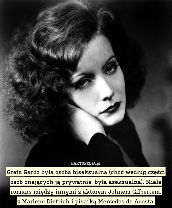 Greta Garbo była osobą biseksualną (choć według części osób znających ją prywatnie, była aseksualna). Miała romans między innymi z aktorem Johnem Gilbertem,
z Marlene Dietrich i pisarką Mercedes de Acosta. 