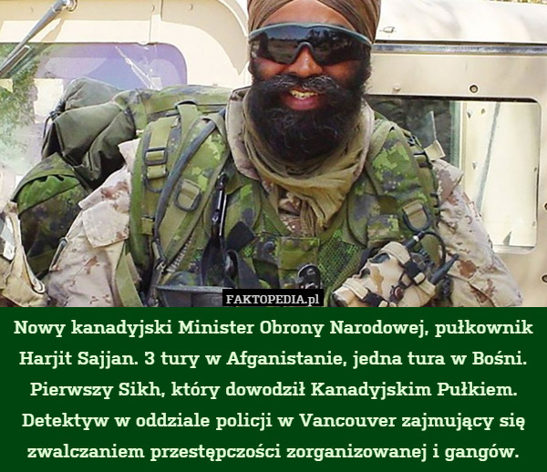 Nowy kanadyjski Minister Obrony Narodowej, pułkownik Harjit Sajjan. 3 tury w Afganistanie, jedna tura w Bośni. Pierwszy Sikh, który dowodził Kanadyjskim Pułkiem. Detektyw w oddziale policji w Vancouver zajmujący się zwalczaniem przestępczości zorganizowanej i gangów. 