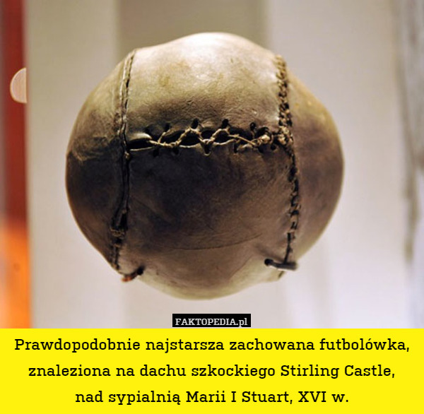 Prawdopodobnie najstarsza zachowana futbolówka, znaleziona na dachu szkockiego Stirling Castle,
nad sypialnią Marii I Stuart, XVI w. 