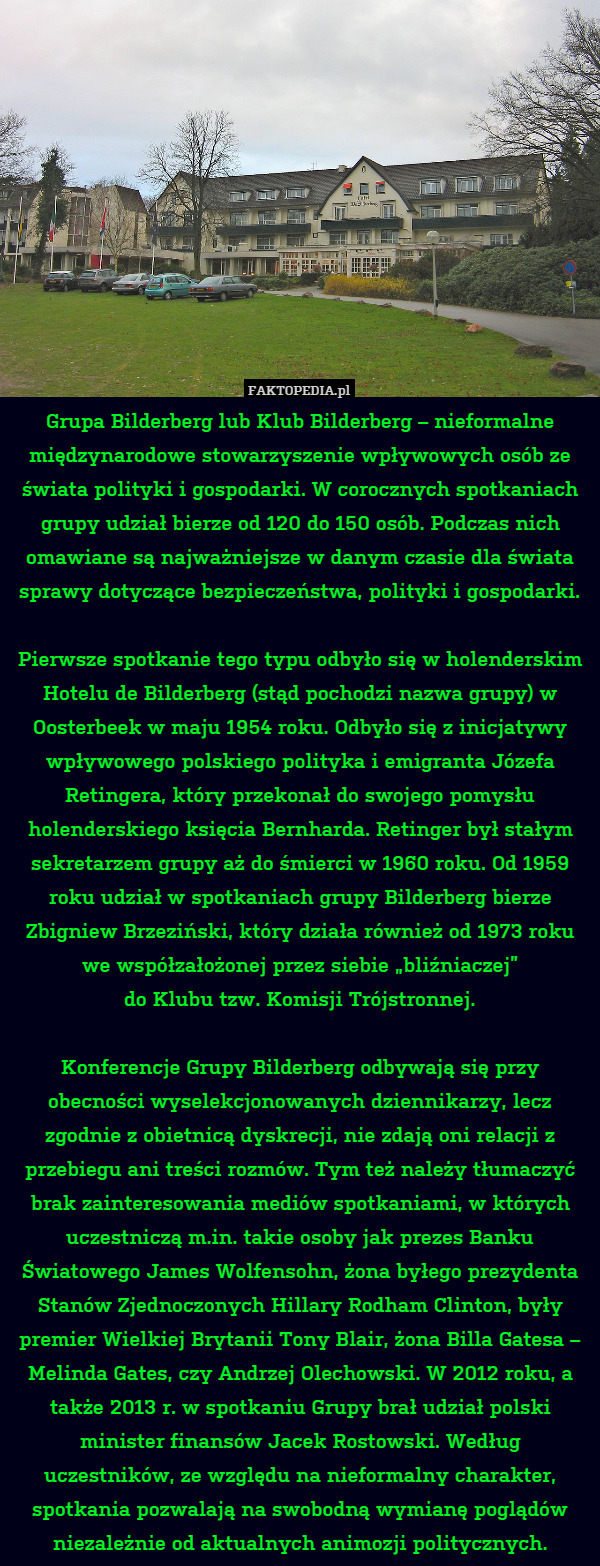 Grupa Bilderberg lub Klub Bilderberg – nieformalne międzynarodowe stowarzyszenie wpływowych osób ze świata polityki i gospodarki. W corocznych spotkaniach grupy udział bierze od 120 do 150 osób. Podczas nich omawiane są najważniejsze w danym czasie dla świata sprawy dotyczące bezpieczeństwa, polityki i gospodarki.

Pierwsze spotkanie tego typu odbyło się w holenderskim Hotelu de Bilderberg (stąd pochodzi nazwa grupy) w Oosterbeek w maju 1954 roku. Odbyło się z inicjatywy wpływowego polskiego polityka i emigranta Józefa Retingera, który przekonał do swojego pomysłu holenderskiego księcia Bernharda. Retinger był stałym sekretarzem grupy aż do śmierci w 1960 roku. Od 1959 roku udział w spotkaniach grupy Bilderberg bierze Zbigniew Brzeziński, który działa również od 1973 roku we współzałożonej przez siebie „bliźniaczej”
do Klubu tzw. Komisji Trójstronnej.

Konferencje Grupy Bilderberg odbywają się przy obecności wyselekcjonowanych dziennikarzy, lecz zgodnie z obietnicą dyskrecji, nie zdają oni relacji z przebiegu ani treści rozmów. Tym też należy tłumaczyć brak zainteresowania mediów spotkaniami, w których uczestniczą m.in. takie osoby jak prezes Banku Światowego James Wolfensohn, żona byłego prezydenta Stanów Zjednoczonych Hillary Rodham Clinton, były premier Wielkiej Brytanii Tony Blair, żona Billa Gatesa – Melinda Gates, czy Andrzej Olechowski. W 2012 roku, a także 2013 r. w spotkaniu Grupy brał udział polski minister finansów Jacek Rostowski. Według uczestników, ze względu na nieformalny charakter, spotkania pozwalają na swobodną wymianę poglądów niezależnie od aktualnych animozji politycznych. 