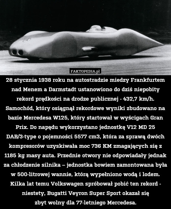 28 stycznia 1938 roku na autostradzie miedzy Frankfurtem nad Menem a Darmstadt ustanowiono do dziś niepobity rekord prędkości na drodze publicznej - 432,7 km/h. Samochód, który osiągnął rekordowe wyniki zbudowano na bazie Mercedesa W125, który startował w wyścigach Gran Prix. Do napędu wykorzystano jednostkę V12 MD 25 DAB/3-type o pojemności 5577 cm3, która za sprawą dwóch kompresorów uzyskiwała moc 736 KM zmagających się z 1185 kg masy auta. Przednie otwory nie odpowiadały jednak za chłodzenie silnika – jednostka bowiem zamontowana była w 500-litrowej wannie, którą wypełniono wodą i lodem. Kilka lat temu Volkswagen spróbował pobić ten rekord - niestety, Bugatti Veyron Super Sport okazał się
zbyt wolny dla 77-letniego Mercedesa. 