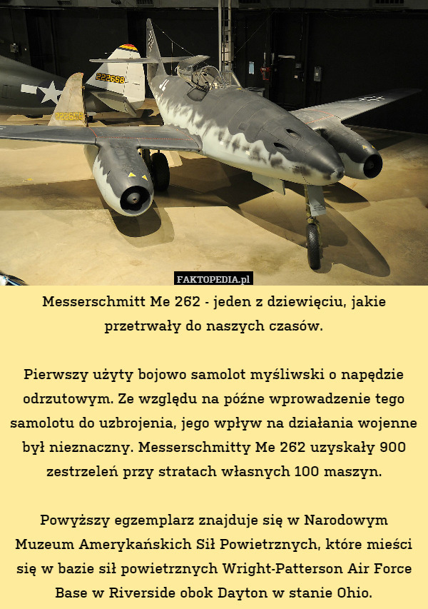 Messerschmitt Me 262 - jeden z dziewięciu, jakie przetrwały do naszych czasów.

Pierwszy użyty bojowo samolot myśliwski o napędzie odrzutowym. Ze względu na późne wprowadzenie tego samolotu do uzbrojenia, jego wpływ na działania wojenne był nieznaczny. Messerschmitty Me 262 uzyskały 900 zestrzeleń przy stratach własnych 100 maszyn.

Powyższy egzemplarz znajduje się w Narodowym Muzeum Amerykańskich Sił Powietrznych, które mieści się w bazie sił powietrznych Wright-Patterson Air Force Base w Riverside obok Dayton w stanie Ohio. 