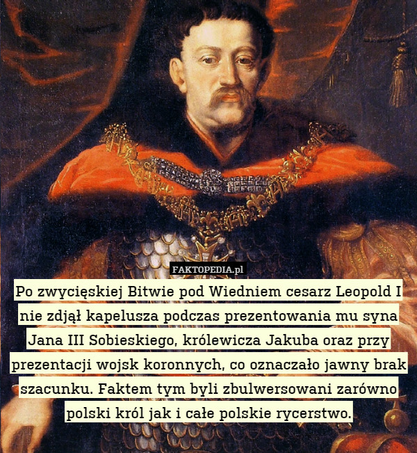 Po zwycięskiej Bitwie pod Wiedniem cesarz Leopold I nie zdjął kapelusza podczas prezentowania mu syna Jana III Sobieskiego, królewicza Jakuba oraz przy prezentacji wojsk koronnych, co oznaczało jawny brak szacunku. Faktem tym byli zbulwersowani zarówno polski król jak i całe polskie rycerstwo. 
