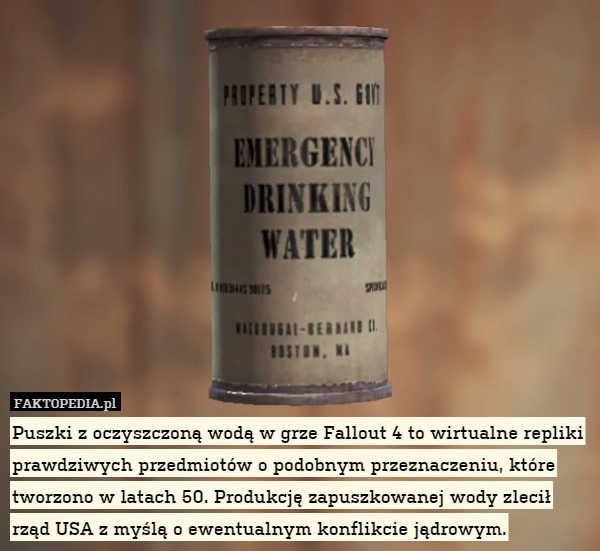 Puszki z oczyszczoną wodą w grze Fallout 4 to wirtualne repliki prawdziwych przedmiotów o podobnym przeznaczeniu, które tworzono w latach 50. Produkcję zapuszkowanej wody zlecił rząd USA z myślą o ewentualnym konflikcie jądrowym. 