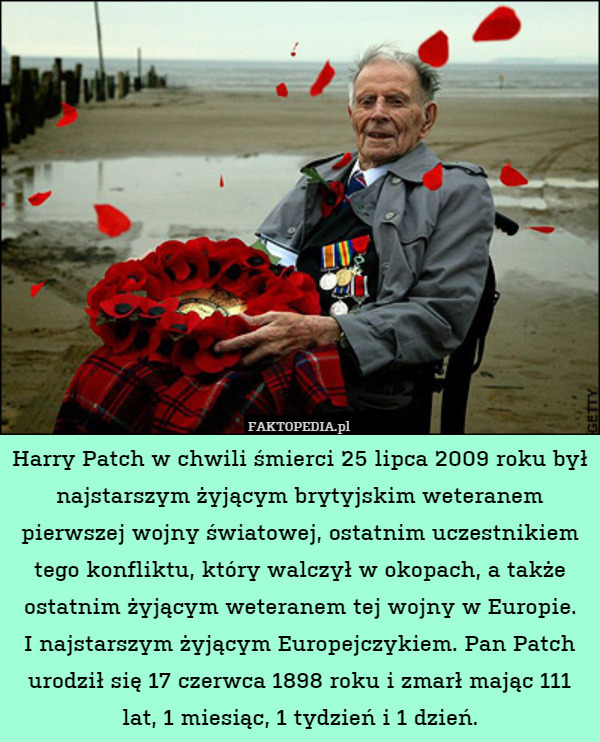 Harry Patch w chwili śmierci 25 lipca 2009 roku był najstarszym żyjącym brytyjskim weteranem pierwszej wojny światowej, ostatnim uczestnikiem tego konfliktu, który walczył w okopach, a także ostatnim żyjącym weteranem tej wojny w Europie.
I najstarszym żyjącym Europejczykiem. Pan Patch urodził się 17 czerwca 1898 roku i zmarł mając 111 lat, 1 miesiąc, 1 tydzień i 1 dzień. 