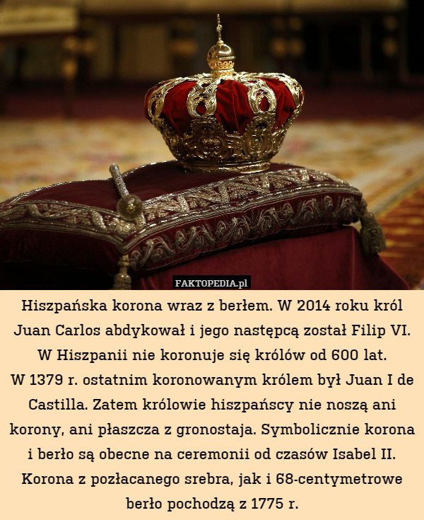 Hiszpańska korona wraz z berłem. W 2014 roku król Juan Carlos abdykował i jego następcą został Filip VI. W Hiszpanii nie koronuje się królów od 600 lat.
W 1379 r. ostatnim koronowanym królem był Juan I de Castilla. Zatem królowie hiszpańscy nie noszą ani korony, ani płaszcza z gronostaja. Symbolicznie korona i berło są obecne na ceremonii od czasów Isabel II. Korona z pozłacanego srebra, jak i 68-centymetrowe berło pochodzą z 1775 r. 