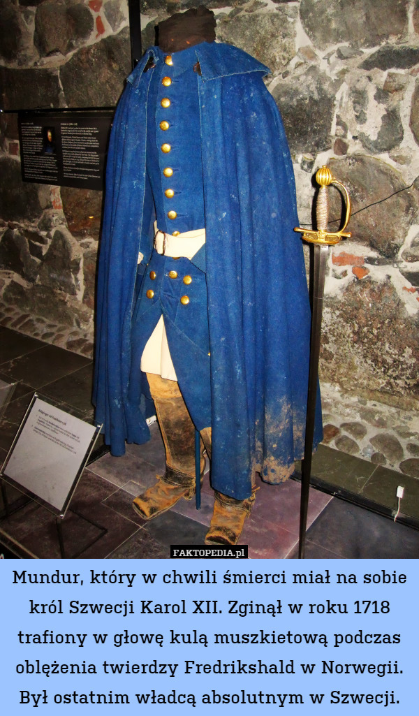 Mundur, który w chwili śmierci miał na sobie król Szwecji Karol XII. Zginął w roku 1718 trafiony w głowę kulą muszkietową podczas oblężenia twierdzy Fredrikshald w Norwegii. Był ostatnim władcą absolutnym w Szwecji. 