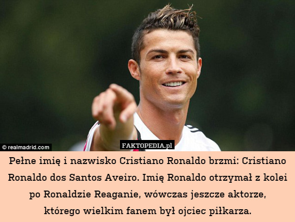 Pełne imię i nazwisko Cristiano Ronaldo brzmi: Cristiano Ronaldo dos Santos Aveiro. Imię Ronaldo otrzymał z kolei po Ronaldzie Reaganie, wówczas jeszcze aktorze,
którego wielkim fanem był ojciec piłkarza. 