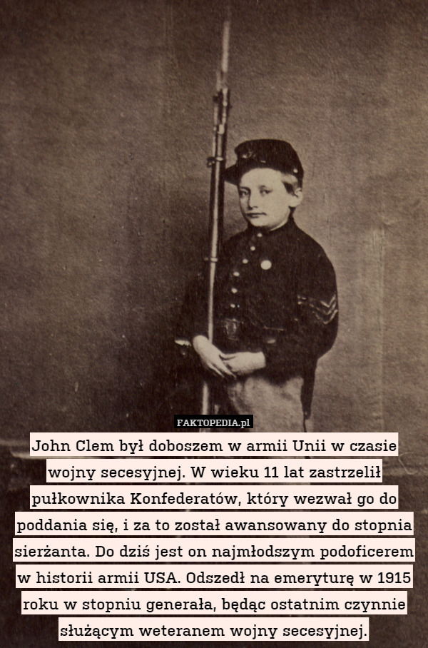 John Clem był doboszem w armii Unii w czasie wojny secesyjnej. W wieku 11 lat zastrzelił pułkownika Konfederatów, który wezwał go do poddania się, i za to został awansowany do stopnia sierżanta. Do dziś jest on najmłodszym podoficerem w historii armii USA. Odszedł na emeryturę w 1915 roku w stopniu generała, będąc ostatnim czynnie służącym weteranem wojny secesyjnej. 