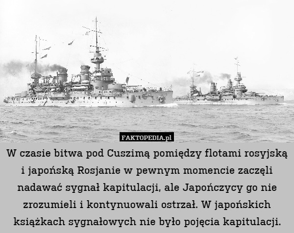 W czasie bitwa pod Cuszimą pomiędzy flotami rosyjską i japońską Rosjanie w pewnym momencie zaczęli nadawać sygnał kapitulacji, ale Japończycy go nie zrozumieli i kontynuowali ostrzał. W japońskich książkach sygnałowych nie było pojęcia kapitulacji. 