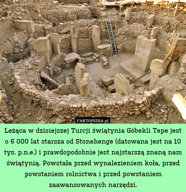 Leżąca w dzisiejszej Turcji świątynia Göbekli Tepe jest o 6 000 lat starsza od Stonehenge (datowana jest na 10 tys. p.n.e.) i prawdopodobnie jest najstarszą znaną nam świątynią. Powstała przed wynalezieniem koła, przed powstaniem rolnictwa i przed powstaniem zaawansowanych narzędzi. 