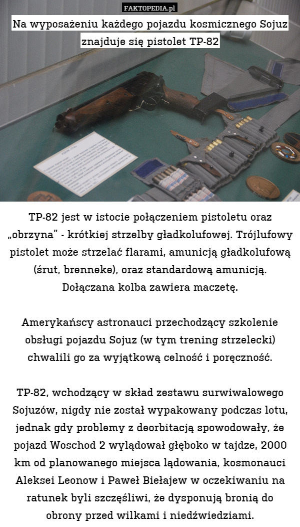 Na wyposażeniu każdego pojazdu kosmicznego Sojuz znajduje się pistolet TP-82









TP-82 jest w istocie połączeniem pistoletu oraz „obrzyna” - krótkiej strzelby gładkolufowej. Trójlufowy pistolet może strzelać flarami, amunicją gładkolufową (śrut, brenneke), oraz standardową amunicją. Dołączana kolba zawiera maczetę.

Amerykańscy astronauci przechodzący szkolenie obsługi pojazdu Sojuz (w tym trening strzelecki) chwalili go za wyjątkową celność i poręczność.

TP-82, wchodzący w skład zestawu surwiwalowego Sojuzów, nigdy nie został wypakowany podczas lotu, jednak gdy problemy z deorbitacją spowodowały, że pojazd Woschod 2 wylądował głęboko w tajdze, 2000 km od planowanego miejsca lądowania, kosmonauci Aleksei Leonow i Paweł Biełajew w oczekiwaniu na ratunek byli szczęśliwi, że dysponują bronią do
obrony przed wilkami i niedźwiedziami. 