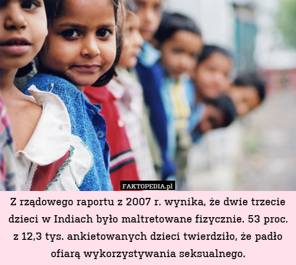 Z rządowego raportu z 2007 r. wynika, że dwie trzecie dzieci w Indiach było maltretowane fizycznie. 53 proc. z 12,3 tys. ankietowanych dzieci twierdziło, że padło ofiarą wykorzystywania seksualnego. 