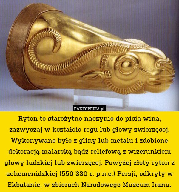 Ryton to starożytne naczynie do picia wina, zazwyczaj w kształcie rogu lub głowy zwierzęcej. Wykonywane było z gliny lub metalu i zdobione dekoracją malarską bądź reliefową z wizerunkiem głowy ludzkiej lub zwierzęcej. Powyżej złoty ryton z achemenidzkiej (550-330 r. p.n.e.) Persji, odkryty w Ekbatanie, w zbiorach Narodowego Muzeum Iranu. 